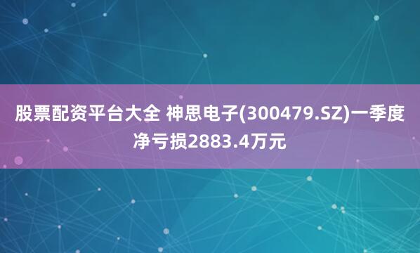 股票配资平台大全 神思电子(300479.SZ)一季度净亏损2883.4万元
