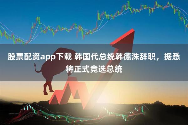 股票配资app下载 韩国代总统韩德洙辞职，据悉将正式竞选总统