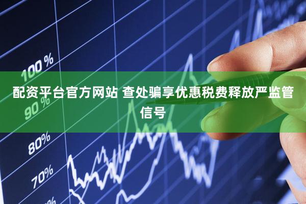 配资平台官方网站 查处骗享优惠税费释放严监管信号