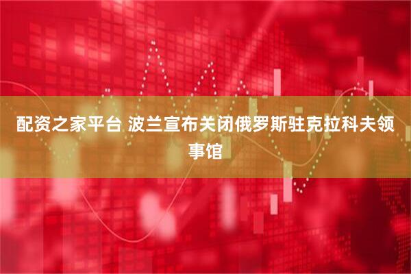 配资之家平台 波兰宣布关闭俄罗斯驻克拉科夫领事馆