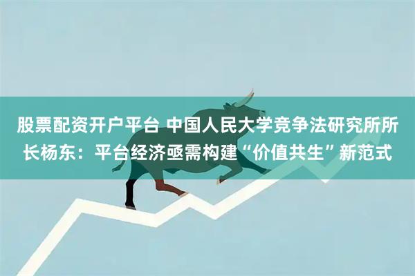 股票配资开户平台 中国人民大学竞争法研究所所长杨东：平台经济亟需构建“价值共生”新范式