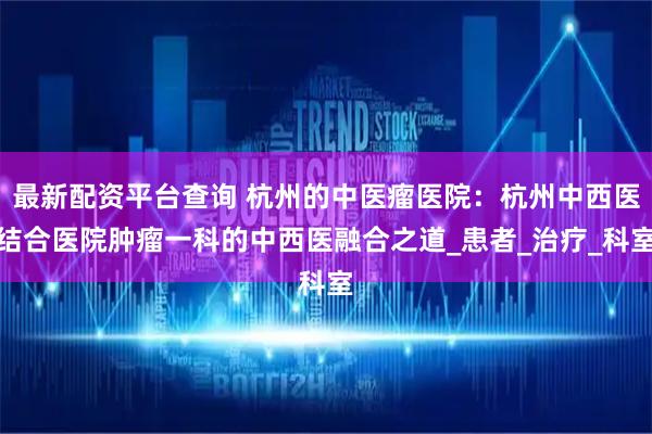 最新配资平台查询 杭州的中医瘤医院：杭州中西医结合医院肿瘤一科的中西医融合之道_患者_治疗_科室