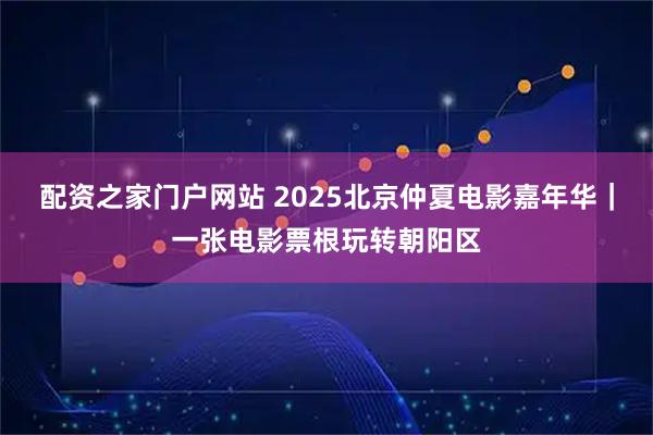 配资之家门户网站 2025北京仲夏电影嘉年华｜一张电影票根玩转朝阳区