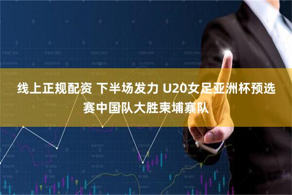 线上正规配资 下半场发力 U20女足亚洲杯预选赛中国队大胜柬埔寨队