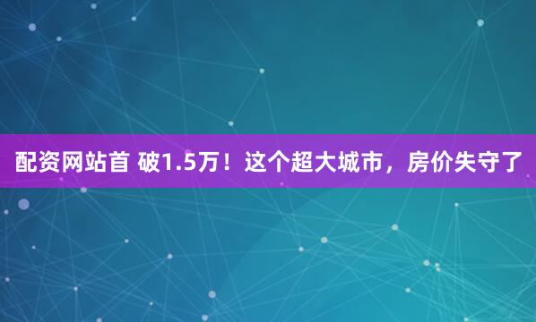 配资网站首 破1.5万！这个超大城市，房价失守了