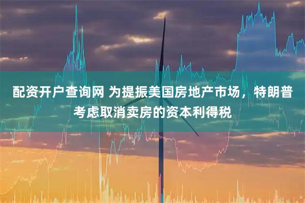 配资开户查询网 为提振美国房地产市场，特朗普考虑取消卖房的资本利得税