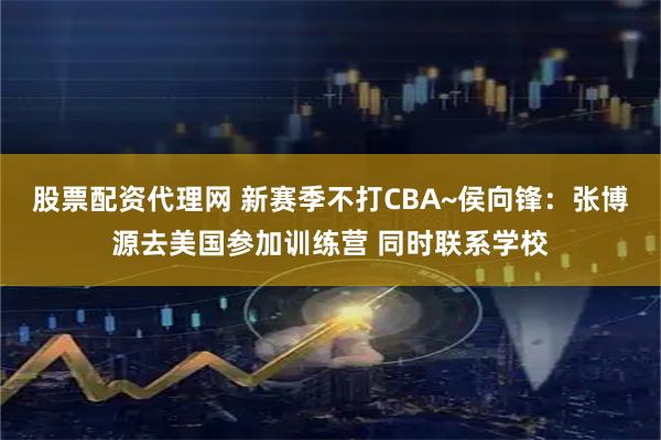 股票配资代理网 新赛季不打CBA~侯向锋：张博源去美国参加训练营 同时联系学校