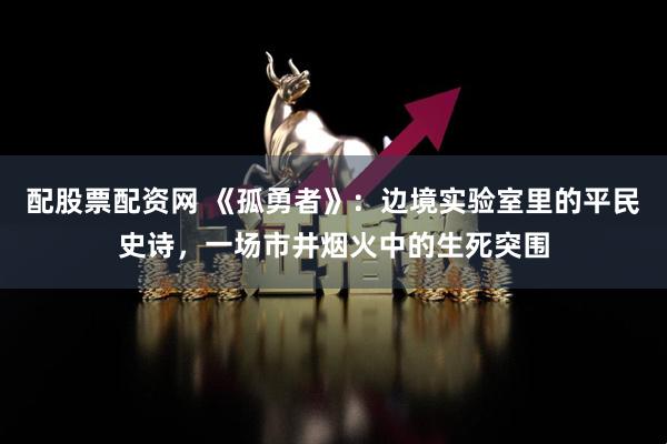 配股票配资网 《孤勇者》：边境实验室里的平民史诗，一场市井烟火中的生死突围